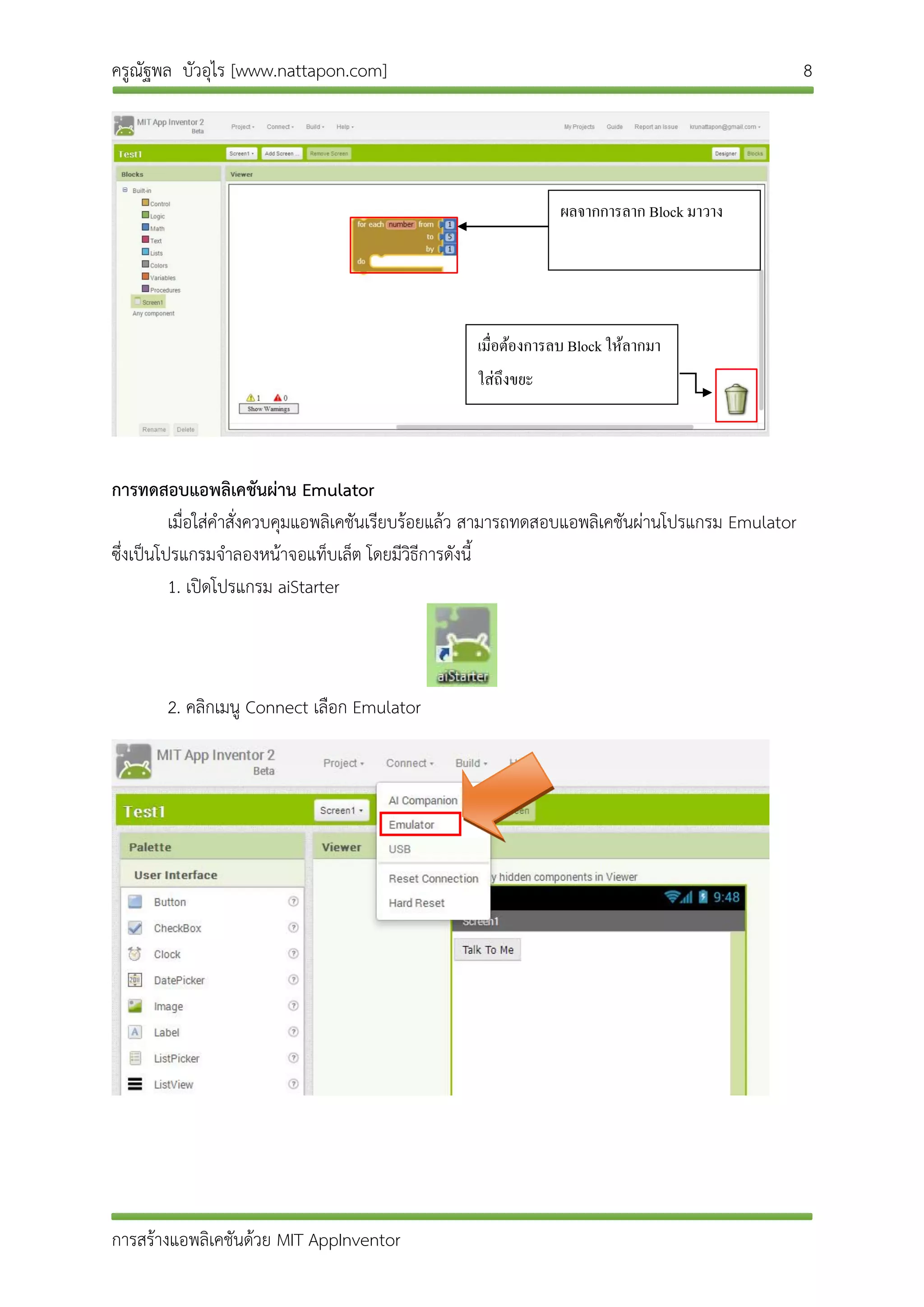ครูณัฐพล บัวอุไร [www.nattapon.com] 8
การสร้างแอพลิเคชันด้วย MIT AppInventor
การทดสอบแอพลิเคชันผ่าน Emulator
เมื่อใส่คาสั่งควบคุมแอพลิเคชันเรียบร้อยแล้ว สามารถทดสอบแอพลิเคชันผ่านโปรแกรม Emulator
ซึ่งเป็นโปรแกรมจาลองหน้าจอแท็บเล็ต โดยมีวิธีการดังนี้
1. เปิดโปรแกรม aiStarter
2. คลิกเมนู Connect เลือก Emulator
ผลจำกกำรลำก Block มำวำง
เมื่อต้องกำรลบ Block ให้ลำกมำ
ใส่ถึงขยะ
 