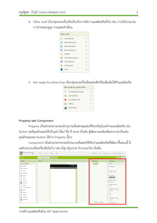 ครูณัฐพล บัวอุไร [www.nattapon.com] 5
การสร้างแอพลิเคชันด้วย MIT AppInventor
8. Other stuff เป็นกลุ่มของเครื่องมือเกี่ยวกับการจัดการแอพลิเคชันทั่วไป เช่น การเริ่มโปรแกรม
การกาหนดบลูทูธ การแสดงคาเตือน
9. Not ready for prime time เป็นกลุ่มของเครื่องมือแสดงฟังก์ชันเพิ่มเติมให้กับแอพลิเคชัน
Property และ Component
Property เป็นส่วนประกอบของโปรแกรมที่แสดงคุณสมบัติของวัตถุในหน้าจอแอพลิเคชัน เช่น
Button จะมีคุณลักษณะให้ปรับแต่ง ได้แก่ ชื่อ สี ขนาด เป็นต้น ผู้พัฒนาแอพลิเคชันสามารถปรับแต่ง
คุณลักษณะของ Button ได้จาก Property นั้นๆ
Component เป็นส่วนประกอบของโปรแกรมที่แสดงให้เห็นว่าแอพลิเคชันที่พัฒนาขึ้นตอนนี้ มี
องค์ประกอบหรือเครื่องมือใดบ้าง เช่น มีปุ่ม มีรูปภาพ จานวนเท่าใด เป็นต้น
 