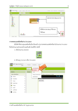ครูณัฐพล บัวอุไร [www.nattapon.com] 8
การสร้างแอพลิเคชันด้วย MIT AppInventor
การทดสอบแอพลิเคชันผ่าน Emulator
เมื่อใส่คาสั่งควบคุมแอพลิเคชันเรียบร้อยแล้ว สามารถทดสอบแอพลิเคชันผ่านโปรแกรม Emulator
ซึ่งเป็นโปรแกรมจาลองหน้าจอแท็บเล็ต โดยมีวิธีการดังนี้
1. เปิดโปรแกรม aiStarter
2. คลิกเมนู Connect เลือก Emulator
ผลจำกกำรลำก Block มำวำง
เมื่อต้องกำรลบ Block ให้ลำกมำ
ใส่ถึงขยะ
 