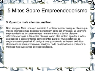 5 Mitos Sobre Empreendedorismo
5. Quantos mais clientes, melhor.
Nem sempre. Mais uma vez, no início é tentador aceitar qualquer cliente que
mostra interesse mas dispersar-se também pode ser arriscado. Já vi jovens
empreendedores torcerem-se que nem uma rosca a tentar oferecer
diferentes serviços a diferentes clientes, como eles tentam agradar a todas
as pessoas e capturar todos como clientes para ter muito potencial de
negócio quanto possível. O perigo é que quando não estiverem definidos
claramente os seus produtos ou serviços, pode perder o foco e confundir o
mercado nas suas áreas de especialização.
 