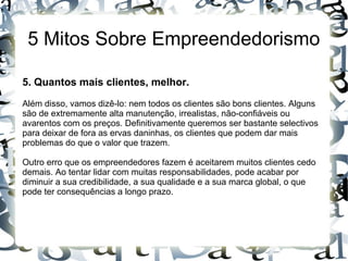 5 Mitos Sobre Empreendedorismo
5. Quantos mais clientes, melhor.
Além disso, vamos dizê-lo: nem todos os clientes são bons clientes. Alguns
são de extremamente alta manutenção, irrealistas, não-confiáveis ou
avarentos com os preços. Definitivamente queremos ser bastante selectivos
para deixar de fora as ervas daninhas, os clientes que podem dar mais
problemas do que o valor que trazem.
Outro erro que os empreendedores fazem é aceitarem muitos clientes cedo
demais. Ao tentar lidar com muitas responsabilidades, pode acabar por
diminuir a sua credibilidade, a sua qualidade e a sua marca global, o que
pode ter consequências a longo prazo.
 