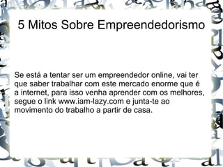 5 Mitos Sobre Empreendedorismo
Se está a tentar ser um empreendedor online, vai ter
que saber trabalhar com este mercado enorme que é
a internet, para isso venha aprender com os melhores,
segue o link www.iam-lazy.com e junta-te ao
movimento do trabalho a partir de casa.
 