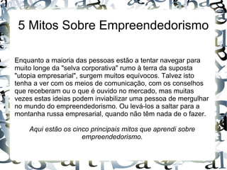 5 Mitos Sobre Empreendedorismo
Enquanto a maioria das pessoas estão a tentar navegar para
muito longe da "selva corporativa" rumo à terra da suposta
"utopia empresarial", surgem muitos equívocos. Talvez isto
tenha a ver com os meios de comunicação, com os conselhos
que receberam ou o que é ouvido no mercado, mas muitas
vezes estas ideias podem inviabilizar uma pessoa de mergulhar
no mundo do empreendedorismo. Ou levá-los a saltar para a
montanha russa empresarial, quando não têm nada de o fazer.
Aqui estão os cinco principais mitos que aprendi sobre
empreendedorismo.
 