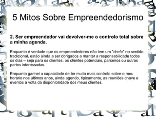 5 Mitos Sobre Empreendedorismo
2. Ser empreendedor vai devolver-me o controlo total sobre
a minha agenda.
Enquanto é verdade que os empreendedores não tem um "chefe" no sentido
tradicional, estão ainda a ser obrigados a manter a responsabilidade todos
os dias – seja para os clientes, os clientes potenciais, parceiros ou outras
partes interessadas.
Enquanto ganhei a capacidade de ter muito mais controlo sobre o meu
horário nos últimos anos, ainda agendo, tipicamente, as reuniões chave e
eventos à volta da disponibilidade dos meus clientes.
 