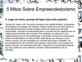 5 Mitos Sobre Empreendedorismo
4. Logo no início, preciso de fazer isso tudo sozinho.
Talvez sim, talvez não. Se está a começar com capital limitado, vai precisar
de arregaçar as mangas. No entanto, muitas vezes torna-se mais eficaz no
custo-tempo terceirizar certas funções-chave em áreas que não seja
especialista, a função é fundamental para o sucesso do seu negócio e/ou os
custos para terceirizar são mínimos. Por exemplo, se sabe que o seu
negócio precisa de um site sofisticado, é arriscado armar-se no seu próprio
diretor de informática, se não percebe nada de java ou de php e muito
menos usá-los. Se não consegue um contrato para fazer o trabalho, vai
provavelmente ter de contratar outra pessoa. Concentre a sua energia em
áreas onde tem um expertise particular e requerem a sua atenção pessoal
(ou seja, definir as suas ofertas e construir relacionamentos com os
clientes).
 