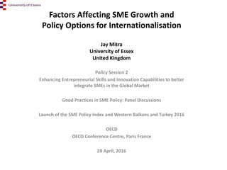Factors Affecting SME Growth and
Policy Options for Internationalisation
Jay Mitra
University of Essex
United Kingdom
Policy Session 2
Enhancing Entrepreneurial Skills and Innovation Capabilities to better
integrate SMEs in the Global Market
Good Practices in SME Policy: Panel Discussions
Launch of the SME Policy Index and Western Balkans and Turkey 2016
OECD
OECD Conference Centre, Paris France
28 April, 2016
 