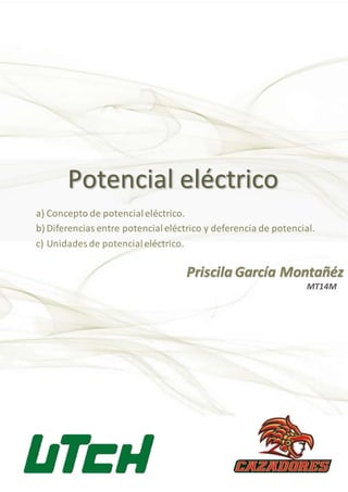 Potencial eléctrico
Priscila García Montañéz
a) Concepto de potencialeléctrico.
b) Diferenciasentre potencialeléctrico y deferencia de potencial.
c) Unidades de potencialeléctrico.
MT14M
 