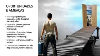OPORTUNIDADES
E AMEAÇAS
• Tecnologia (alterações
possíveis, custo de capital
para entrada);
• Legislação (planos governo,
política econômico-
financeira);
• Instituições financeiras (tipos,
quantidade, tipos de
operações, condições);
• Sindicatos (estrutura, objetivo,
poder);
• Comunidade (aumento ou não
da população, valores sociais).
 