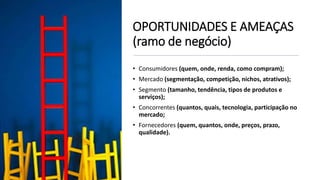 OPORTUNIDADES E AMEAÇAS
(ramo de negócio)
• Consumidores (quem, onde, renda, como compram);
• Mercado (segmentação, competição, nichos, atrativos);
• Segmento (tamanho, tendência, tipos de produtos e
serviços);
• Concorrentes (quantos, quais, tecnologia, participação no
mercado;
• Fornecedores (quem, quantos, onde, preços, prazo,
qualidade).
 