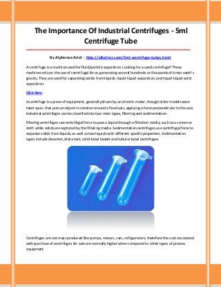 The Importance Of Industrial Centrifuges - 5ml
Centrifuge Tube
___________________________________________________________________________________
By Alphonse Ariel - http://alkalisci.com/5ml-centrifuge-tubes.html
A centrifuge is a machine used for fluid/particle separation. Looking for a used centrifuge? These
machines rely on the use of centrifugal force, generating several hundreds or thousands of times earth's
gravity. They are used for separating solids from liquids, liquid-liquid separation, and liquid-liquid-solid
separation.
Click Here
A centrifuge is a piece of equipment, generally driven by an electric motor, though older models were
hand spun, that puts an object in rotation around a fixed axis, applying a force perpendicular to the axis.
Industrial centrifuges can be classified into two main types, filtering and sedimentation.
Filtering centrifuges use centrifugal force to pass a liquid through a filtration media, such as a screen or
cloth while solids are captured by the filtering media. Sedimentation centrifuges use centrifugal force to
separate solids from liquids, as well as two liquids with different specific properties. Sedimentation
types include decanter, disk-stack, solid-bowl basket and tubular bowl centrifuges.
Centrifuges are not mass produced like pumps, motors, cars, refrigerators, therefore the cost associated
with purchase of centrifuges for sale are normally higher when compared to other types of process
equipment.
 
