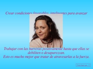 Crear condiciones favorables, inteligentes para avanzar Trabajar con las barreras positivamente hasta que ellas se debiliten o desaparezcan. Esto es mucho mejor que tratar de atravesarlas a la fuerza. Como hacer que... 9 