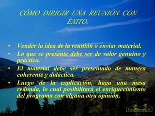 CÓMO DIRIGIR UNA REUNIÓN CON ÉXITO. Vender la idea de la reunión o enviar material. Lo que se presente debe ser de valor genuino y práctico. El material debe ser presentado de manera coherente y didáctica. Luego de la explicación, haga una mesa redonda, lo cual posibilitará el enriquecimiento del programa con alguna otra opinión. Como hacer que... 15 