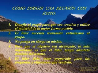 Desafíe al grupo para que sea creativo y utilice el material de la mejor forma posible. El líder necesita transmitir entusiasmo al grupo. No ponga en riesgo su misión. Para que el objetivo sea alcanzado, lo más importante es que el líder tanga absoluto dominio del asunto. El líder debe estar preparado para las preguntas y objeciones que vendrán. CÓMO DIRIGIR UNA REUNIÓN CON ÉXITO. Como hacer que... 16 