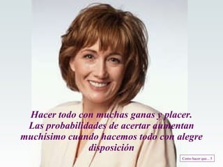 Hacer todo con muchas ganas y placer. Las probabilidades de acertar aumentan muchísimo cuando hacemos todo con alegre disposición Como hacer que... 5 