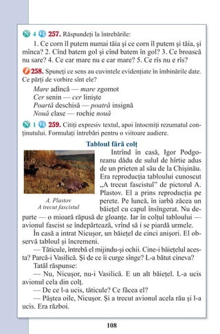 108
4 257. Răspundeţi la întrebările:
1. Ce corn îl putem numai tăia şi ce corn îl putem şi tăia, şi
mînca? 2. Cînd batem gol şi cînd batem în gol? 3. Ce broască
nu sare? 4. Ce car mare nu e car mare? 5. Ce rîs nu e rîs?
258. Spuneţi ce sens au cuvintele evidenţiate în îmbinările date.
Ce părţi de vorbire sînt ele?
Mare adîncă — mare zgomot
Cer senin — cer linişte
Poartă deschisă — poatră insignă
Nouă clase — rochie nouă
1 259. Citiţi expresiv textul, apoi întocmiţi rezumatul con-
ţinutului. Formulaţi întrebări pentru o viitoare audiere.
Tabloul fără colţ
Intrînd în casă, Igor Podgo-
reanu dădu de sulul de hîrtie adus
de un prieten al său de la Chişinău.
Era reproducţia tabloului cunoscut
„A trecut fascistul” de pictorul A.
Plastov. El a prins reproducţia pe
perete. Pe luncă, în iarbă zăcea un
băieţel cu capul însîngerat. Nu de-
parte — o mioară răpusă de gloanţe. Iar în colţul tabloului —
avionul fascist se îndepărtează, vrînd să i se piardă urmele.
În casă a intrat Nicuşor, un băieţel de cinci anişori. El ob-
servă tabloul şi încremeni.
— Tăticule, întrebă el mijindu-şi ochii. Cine-i băieţelul aces-
ta? Parcă-i Vasilică. Şi de ce îi curge sînge? L-a bătut cineva?
Tatăl răspunse:
— Nu, Nicuşor, nu-i Vasilică. E un alt băieţel. L-a ucis
avionul cela din colţ.
— De ce l-a ucis, tăticule? Ce făcea el?
— Păştea oile, Nicuşor. Şi a trecut avionul acela rău şi l-a
ucis. Era război.
A. Plastov
A trecut fascistul
Право для безоплатного розміщення підручника в мережі Інтернет має
Міністерство освіти і науки України http://mon.gov.ua/ та Інститут модернізації змісту освіти https://imzo.gov.ua
 