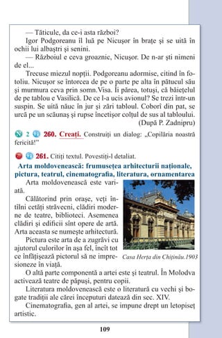 109
— Tăticule, da ce-i asta război?
Igor Podgoreanu îl luă pe Nicuşor în braţe şi se uită în
ochii lui albaştri şi senini.
— Războiul e ceva groaznic, Nicuşor. De n-ar şti nimeni
de el...
Trecuse miezul nopţii. Podgoreanu adormise, citind în fo-
toliu. Nicuşor se întorcea de pe o parte pe alta în pătucul său
şi murmura ceva prin somn.Visa. Îi părea, totuşi, că băieţelul
de pe tablou e Vasilică. De ce l-a ucis avionul? Se trezi într-un
suspin. Se uită năuc în jur şi zări tabloul. Coborî din pat, se
urcă pe un scăunaş şi rupse încetişor colţul de sus al tabloului.
(După P. Zadnipru)
2 260. Creaţi. Construiţi un dialog: „Copilăria noastră
fericită!”
261. Citiţi textul. Povestiţi-l detaliat.
Arta moldovenească: frumuseţea arhitecturii naţionale,
pictura, teatrul, cinematografia, literatura, ornamentarea
Arta moldovenească este vari-
ată.
Călătorind prin oraşe, veţi în-
tîlni cetăţi străvecni, clădiri moder-
ne de teatre, biblioteci. Asemenea
clădiri şi edificii sînt opere de artă.
Arta aceasta se numeşte arhitectură.
Pictura este arta de a zugrăvi cu
ajutorul culorilor în aşa fel, încît tot
ce înfăţişează pictorul să ne impre-
sioneze în viaţă.
O altă parte componentă a artei este şi teatrul. În Molodva
activează teatre de păpuşi, pentru copii.
Literatura moldovenească este o literatură cu vechi şi bo-
gate tradiţii ale cărei începuturi datează din sec. XIV.
Cinematografia, gen al artei, se impune drept un letopiseţ
artistic.
Сasa Herţa din Chiţinău.1903
Право для безоплатного розміщення підручника в мережі Інтернет має
Міністерство освіти і науки України http://mon.gov.ua/ та Інститут модернізації змісту освіти https://imzo.gov.ua
 
