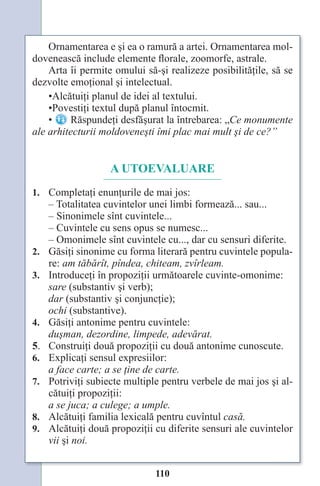 110
Ornamentarea e şi ea o ramură a artei. Ornamentarea mol-
dovenească include elemente florale, zoomorfe, astrale.
Arta îi permite omului să-şi realizeze posibilităţile, să se
dezvolte emoţional şi intelectual.
•Alcătuiţi planul de idei al textului.
•Povestiţi textul după planul întocmit.
•
•Povestiţi textul după planul întocmit.
Răspundeţi desfăşurat la întrebarea: „Ce monumente
ale arhitecturii moldoveneşti îmi plac mai mult şi de ce?”
A UTOEVALUARE
1. Completaţi enunţurile de mai jos:
– Totalitatea cuvintelor unei limbi formează... sau...
– Sinonimele sînt cuvintele...
– Cuvintele cu sens opus se numesc...
– Omonimele sînt cuvintele cu..., dar cu sensuri diferite.
2. Găsiţi sinonime cu forma literară pentru cuvintele popula-
re: am tăbărît, pîndea, chiteam, zvîrleam.
3. Introduceţi în propoziţii următoarele cuvinte-omonime:
sare (substantiv şi verb);
dar (substantiv şi conjuncţie);
ochi (substantive).
4. Găsiţi antonime pentru cuvintele:
duşman, dezordine, limpede, adevărat.
5. Construiţi două propoziţii cu două antonime cunoscute.
6. Explicaţi sensul expresiilor:
a face carte; a se ţine de carte.
7. Potriviţi subiecte multiple pentru verbele de mai jos şi al-
cătuiţi propoziţii:
a se juca; a culege; a umple.
8. Alcătuiţi familia lexicală pentru cuvîntul casă.
9. Alcătuiţi două propoziţii cu diferite sensuri ale cuvintelor
vii şi noi.
Право для безоплатного розміщення підручника в мережі Інтернет має
Міністерство освіти і науки України http://mon.gov.ua/ та Інститут модернізації змісту освіти https://imzo.gov.ua
 