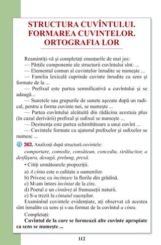 112
STRUCTURA CUVÎNTULUI.
FORMAREA CUVINTELOR.
ORTOGRAFIA LOR
Reamintiţi-vă şi completaţi enunţurile de mai jos:
— Părţile componente ale structurii cuvîntului sînt: ...
— Elementul comun al cuvintelor înrudite se numeşte ...
— Familia lexicală cuprinde cuvinte înrudite ca sens şi
formate de la ...
— Prefixul este partea semnificativă a cuvîntului şi se
adaugă...
— Sunetele sau grupurile de sunete aşezate după un radi-
cal, pentru a forma cuvinte noi, se numeşte ...
— Partea cuvîntului alcătuită din rădăcina acestuia plus
(în cazul derivării) prefixul şi sufixul se numeşte ...
— Desinenţa este partea schimbătoare a unui cuvînt ...
— Cuvintele formate cu ajutorul prefixelor şi sufixelor se
numesc ...
262. Analizaţi după structură cuvintele:
comportare, comedie, consătean, concediu, strălucitor, a
desfăşura, desagă, prelung, presă.
• Citiţi următoarele propoziţii.
a) A cînta este o calitate a oamenilor.
b) Privesc cu încîntare la florile din grădină.
c) M-am întors încîntat de la circ.
d) Poetul e un cîntăreţ al frumuseţii naturii.
c) S-a trezit la cîntatul cucoşilor.
Examinînd cuvintele evidenţiate, aţi observat că acestea
sînt înrudite ca sens şi s-au format de la cuvîntul a cînta.
Completaţi:
Cuvîntul de la care se formează alte cuvinte apropiate
ca sens se numeşte ...
Право для безоплатного розміщення підручника в мережі Інтернет має
Міністерство освіти і науки України http://mon.gov.ua/ та Інститут модернізації змісту освіти https://imzo.gov.ua
 