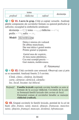 11
tema
desinenţa
prefixul rădăcina sufixul
3 11. Lucru în grup. Citiţi şi copiaţi versurile. Analizaţi
părţile componente ale cuvintelor formate cu ajutorul prefixelor şi
sufixelor, recurgînd la simbolurile următoare:
desinenţa — ; tema — ; rădăcina — ;
prefix – ; sufix — .
Model: încîntătoar e
Dulce-i mierea că-i culeasă
De albine muncitoare,
Dar mai dulce-i graiul nostru
Printre graiuri şi popoare.
Gariul meu de veşnicie,
Al meu nume pămîntesc,
Cea mai scumpă poezie —
Gari matern, moldovenesc.
(I. Vatamanu)
4 12. Citiţi cuvintele care urmează. Observaţi care şi prin
ce se aseamănă. Analizaţi fonetic 2-3 cuvinte.
Cîntă, cîntec, cîntăreţ, încîntată;
carte, cărturar, cărticică, cărţulie;
loc, local, locatar, (a) înlocui.
Reţineţi! Familia lexicală cuprinde cuvinte înrudite ca sens şi
formate de la aceeaşi rădăcină. Cuvintele de la care
se formează familii lexicale sînt cuvinte de bază.
Elementul comun al cuvintelor înrudite se numeşte
rădăcină (radical).
13. Grupaţi cuvintele în familii lexicale, pornind de la cel de
bază: sfînt, frumos, taină, muncă, sfinţeşte, frumuseţe, muncitor,
tainic, sfinţenie, frumuşel, munceşte, destăinui, înfrumuseţat.
Право для безоплатного розміщення підручника в мережі Інтернет має
Міністерство освіти і науки України http://mon.gov.ua/ та Інститут модернізації змісту освіти https://imzo.gov.ua
 