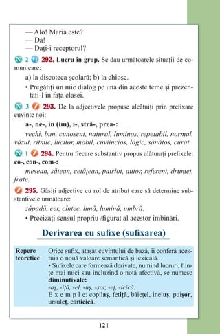 121
— Alo! Maria este?
— Da!
— Daţi-i receptorul?
2 292. Lucru în grup. Se dau următoarele situaţii de co-
municare:
a) la discoteca şcolară; b) la chioşc.
• Pregătiţi un mic dialog pe una din aceste teme şi prezen-
taţi-l în faţa clasei.
3 293. De la adjectivele propuse alcătuiţi prin prefixare
cuvinte noi:
a-, ne-, in (im), i-, stră-, prea-:
vechi, bun, cunoscut, natural, luminos, repetabil, normal,
văzut, ritmic, lucitor, mobil, cuviincios, logic, sănătos, curat.
1 294. Pentru fiecare substantiv propus alăturaţi prefixele:
co-, con-, com-:
mesean, sătean, cetăţean, patriot, autor, referent, drumeţ,
frate.
295. Găsiţi adjective cu rol de atribut care să determine sub-
stantivele următoare:
zăpadă, cer, cîntec, lună, lumină, umbră.
• Precizaţi sensul propriu /figurat al acestor îmbinări.
Derivarea cu sufixe (sufixarea)
Repere
teoretice
Orice sufix, ataşat cuvîntului de bază, îi conferă aces-
tuia o nouă valoare semantică şi lexicală.
• Sufixele care formează derivate, numind lucruri, fiin-
ţe mai mici sau incluzînd o notă afectivă, se numesc
diminutivale:
-aş, -iţă, -el, -uş, -şor, -eţ, -icică.
E x e m p l e: copilaş, fetiţă, băieţel, ineluş, puişor,
ursuleţ, cărticică.
Право для безоплатного розміщення підручника в мережі Інтернет має
Міністерство освіти і науки України http://mon.gov.ua/ та Інститут модернізації змісту освіти https://imzo.gov.ua
 