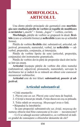 134
MORFOLOGIA.
ARTICOLUL
Una dintre părţile principale ale garmaticii este morfolo-
gia care studiază părţile de vorbire şi regulile de modificare
a cuvintelor („morfe” = formă, „logos” = vorbire, cuvînt).
Morfologic, părţile de vorbire se grupează în două: ﬂexi-
bile (care-şi schimbă forma) şi neﬂexibile (care nu-şi schimbă
forma).
Părţile de vorbire ﬂexibile sînt: substantivul, articolul, ad-
jectivul, pronumele, numeralul, verbul, iar neﬂexibile — ad-
verbul, prepoziţia, conjuncţia, şi interejcţia.
Părţile de vorbire lipsite de sens (articolul, prepoziţia,
conjuncţia) sînt instrumente gramaticale.
Părţile de vorbire devin părţi de propoziţie dacă sînt inclu-
se într-un enunţ.
Articolul însoţeşte părţile de vorbire din sfera numelui
(substantivul, adjectivul, pronumele, numeralul), serveşte la
declinarea lor şi indică în ce măsură un obiect este cunoscut/
necunoscut vorbitorilor.
Articolul este de trei feluri: substantival, posesiv şi ad-
jectival.
Articolul substantival
• Citiţi enunţurile:
1. Plavni este un sat. Plavni este satul meu de baştină.
2. O fetiţă a trecut pe stradă. Fetiţa ducea un coş cu prăsade.
3. Trăia odată un moşneag. Moşneagul avea o fată.
• Răspudeţi la întrebările:
– În care propoziţii substatntivele sat, fetiţă, moşneag de-
numesc obiecte mai bine cunoscute şi în care — necunoscute?
– Ce li se adaugă acestor substantive, ca vorbitorul să indi-
ce gradul de cunoaştere a obiectelor denumite de ele?
Право для безоплатного розміщення підручника в мережі Інтернет має
Міністерство освіти і науки України http://mon.gov.ua/ та Інститут модернізації змісту освіти https://imzo.gov.ua
 