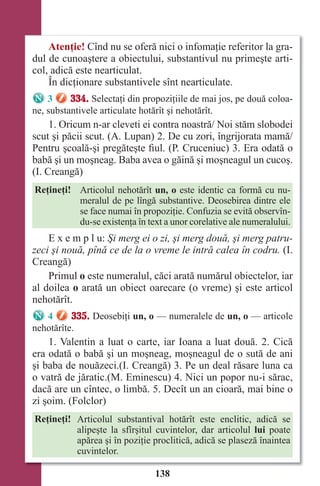 138
Atenţie! Cînd nu se oferă nici o infomaţie referitor la gra-
dul de cunoaştere a obiectului, substantivul nu primeşte arti-
col, adică este nearticulat.
În dicţionare substantivele sînt nearticulate.
3 334. Selectaţi din propoziţiile de mai jos, pe două coloa-
ne, substantivele articulate hotărît şi nehotărît.
1. Oricum n-ar cleveti ei contra noastră/ Noi stăm slobodei
scut şi păcii scut. (A. Lupan) 2. De cu zori, îngrijorata mamă/
Pentru şcoală-şi pregăteşte fiul. (P. Cruceniuc) 3. Era odată o
babă şi un moşneag. Baba avea o găină şi moşneagul un cucoş.
(I. Creangă)
Reţineţi! Articolul nehotărît un, o este identic ca formă cu nu-
meralul de pe lîngă substantive. Deosebirea dintre ele
se face numai în propoziţie. Confuzia se evită observîn-
du-se existenţa în text a unor corelative ale numeralului.
E x e m p l u: Şi merg ei o zi, şi merg două, şi merg patru-
zeci şi nouă, pînă ce de la o vreme le intră calea în codru. (I.
Creangă)
Primul o este numeralul, căci arată numărul obiectelor, iar
al doilea o arată un obiect oarecare (o vreme) şi este articol
nehotărît.
4 335. Deosebiţi un, o — numeralele de un, o — articole
nehotărîte.
1. Valentin a luat o carte, iar Ioana a luat două. 2. Cică
era odată o babă şi un moşneag, moşneagul de o sută de ani
şi baba de nouăzeci.(I. Creangă) 3. Pe un deal răsare luna ca
o vatră de jăratic.(M. Eminescu) 4. Nici un popor nu-i sărac,
dacă are un cîntec, o limbă. 5. Decît un an cioară, mai bine o
zi şoim. (Folclor)
Reţineţi! Articolul substantival hotărît este enclitic, adică se
alipeşte la sfîrşitul cuvintelor, dar articolul lui poate
apărea şi în poziţie proclitică, adică se plaseză înaintea
cuvintelor.
Право для безоплатного розміщення підручника в мережі Інтернет має
Міністерство освіти і науки України http://mon.gov.ua/ та Інститут модернізації змісту освіти https://imzo.gov.ua
 