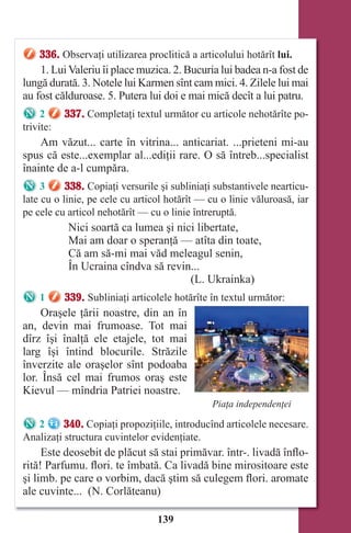 139
336. Observaţi utilizarea proclitică a articolului hotărît lui.
1. LuiValeriu îi place muzica. 2. Bucuria lui badea n-a fost de
lungă durată. 3. Notele lui Karmen sînt cam mici. 4. Zilele lui mai
au fost călduroase. 5. Putera lui doi e mai mică decît a lui patru.
2 337. Completaţi textul următor cu articole nehotărîte po-
trivite:
Am văzut... carte în vitrina... anticariat. ...prieteni mi-au
spus că este...exemplar al...ediţii rare. O să întreb...specialist
înainte de a-l cumpăra.
3 338. Copiaţi versurile şi subliniaţi substantivele nearticu-
late cu o linie, pe cele cu articol hotărît — cu o linie văluroasă, iar
pe cele cu articol nehotărît — cu o linie întreruptă.
Nici soartă ca lumea şi nici libertate,
Mai am doar o speranţă — atîta din toate,
Că am să-mi mai văd meleagul senin,
În Ucraina cîndva să revin...
(L. Ukrainka)
1 339. Subliniaţi articolele hotărîte în textul următor:
Oraşele ţării noastre, din an în
an, devin mai frumoase. Tot mai
dîrz îşi înalţă ele etajele, tot mai
larg îşi întind blocurile. Străzile
înverzite ale oraşelor sînt podoaba
lor. Însă cel mai frumos oraş este
Kievul — mîndria Patriei noastre.
2 340. Copiaţi propoziţiile, introducînd articolele necesare.
Analizaţi structura cuvintelor evidenţiate.
Este deosebit de plăcut să stai primăvar. într-. livadă înflo-
rită! Parfumu. flori. te îmbată. Ca livadă bine mirositoare este
şi limb. pe care o vorbim, dacă ştim să culegem flori. aromate
ale cuvinte... (N. Corlăteanu)
Piaţa independenţei
Право для безоплатного розміщення підручника в мережі Інтернет має
Міністерство освіти і науки України http://mon.gov.ua/ та Інститут модернізації змісту освіти https://imzo.gov.ua
 