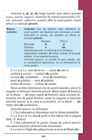 141
Articolul a, al, ai, ale leagă numele unui obiect posedat
(casa, soarele, ingineri, bunurile) de numele posesorului (Va-
sile, dimineţii, suﬂetelor, satului), aflat în cazul genitiv. Acest
articol se numeşte posesiv.
Repere
teoretice
Articolul care stă înaintea unui substantiv în
cazul genitiv sau înaintea unui pronume şi arată,
împreună cu acesta, cui aparţine un obiect se
numeşte posesiv.
Singular Plural
Masculin al ai
Feminin a ale
Articolul posesiv se utilizeză şi la formarea
numeralelor ordinale: al treilea, a doua. În această
calitate el nu exprimă posesia.
Articolul posesiv se acordă în gen, număr, caz
cu substantivul determinat, nu cu substantivul în
cazul genitiv.
E x e m p l e: caiet al elevei — caiete ale elevei
cotitură a şoselei — cotituri ale şoselei
izvoare ale văzduhului — izvor al văzduhului
pomi ai grădinii — pom al grădinii
cioban al satului — ciobani ai satului
Dacă cuvîntul determinat este de genul masculin, atunci la
singular se foloseşte articolul posesiv al (un nepot al bunicii),
iar la plural — ai (nişte nepoţi ai bunicii); dacă cuvîntul de-
terminat este de genul feminin, atunci la singular se foloseşte
articolul posesiv a (o carte a şcolarului), iar la plural — ale
(nişte cărţi ale şcolarului).
Articolul posesiv se utilizează:
1. Cînd substantivul determinat este la forma nehotărîtă:
E x e m p l u: Un etaj al şcolii a fost ridicat într-o singură
lună. (V. Roşca)
2. Cînd substantivul la genitiv însoţit de articol posesiv
este aşezat înaintea substantivului determinat:
E x e m p l u: Fulgii zbor, plutesc în aer ca un roi de fluturi albi, /
Право для безоплатного розміщення підручника в мережі Інтернет має
Міністерство освіти і науки України http://mon.gov.ua/ та Інститут модернізації змісту освіти https://imzo.gov.ua
 