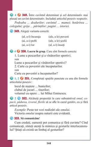 144
4 348. Între cuvîntul determinat şi cel determinativ mai
plasaţi un cuvînt determinativ. Includeţi articolul posesiv respectiv.
Podoaba ... dealurilor; cuvîntul ... mamei; hotărîrea ...
colegului; grija ... părinţilor; pagini ... istoriei.
349. Alegeţi varianta corectă:
(al, a-l) încuraja (ale, a le) povesti
(ai, a-i) pofti (ale, a le) şcolii
(ai, a-i) lor (al, a-l) însoţi
4 350. Lucru în grup. Care sînt formele corecte:
1. Lume a pescarilor şi a vînătorilor sportivi.
sau
Lume a pescarilor şi vînătorilor sportivi?
2. Carte cu povestiri ale începuturilor.
sau
Carte cu povestiri a începuturilor?
1, 2 351. Completaţi spaţiile punctate cu una din formele
articolului posesiv:
locul de naştere ... bunicilor;
clubul de jocuri ... tinerilor;
volumul cu opere ... lui Mihai Eminescu.
2 352. Alcătuiţi propoziţii în care subsatntivul omul, co-
pacii, pădurea, izvorul, ﬂorile să se afle în cazul genitiv, cu şi fără
articol posesiv.
Exemple: Peste tot vezi realizări ale omului.
Victoria omului asupra naturii este evidentă.
353. Să comunicăm!
Cum credeţi, oamenii pot comunica şi fără cuvinte? Cînd
comunicaţi, sînteţi atenţi la mimica şi gesturile interlocutoru-
lui? Ştiaţi că există un limbaj al gesturilor?
Право для безоплатного розміщення підручника в мережі Інтернет має
Міністерство освіти і науки України http://mon.gov.ua/ та Інститут модернізації змісту освіти https://imzo.gov.ua
 