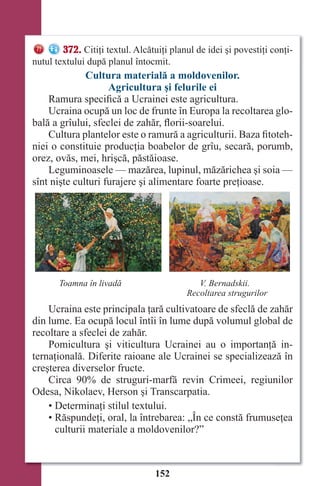 152
372. Citiţi textul. Alcătuiţi planul de idei şi povestiţi conţi-
nutul textului după planul întocmit.
Cultura materială a moldovenilor.
Agricultura şi felurile ei
Ramura specifică a Ucrainei este agricultura.
Ucraina ocupă un loc de frunte în Europa la recoltarea glo-
bală a grîului, sfeclei de zahăr, florii-soarelui.
Cultura plantelor este o ramură a agriculturii. Baza fitoteh-
niei o constituie producţia boabelor de grîu, secară, porumb,
orez, ovăs, mei, hrişcă, păstăioase.
Leguminoasele — mazărea, lupinul, măzărichea şi soia —
sînt nişte culturi furajere şi alimentare foarte preţioase.
Toamna în livadă V. Bernadskii.
Recoltarea strugurilor
Ucraina este principala ţară cultivatoare de sfeclă de zahăr
din lume. Ea ocupă locul întîi în lume după volumul global de
recoltare a sfeclei de zahăr.
Pomicultura şi viticultura Ucrainei au o importanţă in-
ternaţională. Diferite raioane ale Ucrainei se specializează în
creşterea diverselor fructe.
Circa 90% de struguri-marfă revin Crimeei, regiunilor
Odesa, Nikolaev, Herson şi Transcarpatia.
• Determinaţi stilul textului.
• Răspundeţi, oral, la întrebarea: „În ce constă frumuseţea
culturii materiale a moldovenilor?”
Право для безоплатного розміщення підручника в мережі Інтернет має
Міністерство освіти і науки України http://mon.gov.ua/ та Інститут модернізації змісту освіти https://imzo.gov.ua
 