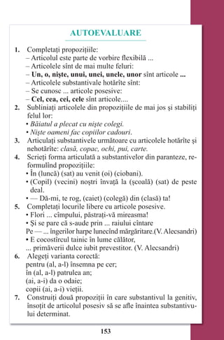 153
AUTOEVALUARE
1. Completaţi propoziţiile:
– Articolul este parte de vorbire flexibilă ...
– Articolele sînt de mai multe feluri:
– Un, o, nişte, unui, unei, unele, unor sînt articole ...
– Articolele substantivale hotărîte sînt:
– Se cunosc ... articole posesive:
– Cel, cea, cei, cele sînt articole....
2. Subliniaţi articolele din propoziţiile de mai jos şi stabiliţi
felul lor:
• Băiatul a plecat cu nişte colegi.
• Nişte oameni fac copiilor cadouri.
3. Articulaţi substantivele următoare cu articolele hotărîte şi
nehotărîte: clasă, copac, ochi, pui, carte.
4. Scrieţi forma articulată a substantivelor din paranteze, re-
formulînd propoziţiile:
• În (luncă) (sat) au venit (oi) (ciobani).
• (Copil) (vecini) noştri învaţă la (şcoală) (sat) de peste
deal.
• — Dă-mi, te rog, (caiet) (colegă) din (clasă) ta!
5. Completaţi locurile libere cu articole posesive.
• Flori ... cîmpului, păstraţi-vă mireasma!
• Şi se pare că s-aude prin ... raiului cîntare
Pe — ... îngerilor harpe lunecînd mărgăritare.(V.Alecsandri)
• E cocostîrcul tainic în lume călător,
... primăverii dulce iubit prevestitor. (V. Alecsandri)
6. Alegeţi varianta corectă:
pentru (al, a-l) însemna pe cer;
în (al, a-l) patrulea an;
(ai, a-i) da o odaie;
copii (ai, a-i) vieţii.
7. Construiţi două propoziţii în care substantivul la genitiv,
însoţit de articolul posesiv să se afle înaintea substantivu-
lui determinat.
Право для безоплатного розміщення підручника в мережі Інтернет має
Міністерство освіти і науки України http://mon.gov.ua/ та Інститут модернізації змісту освіти https://imzo.gov.ua
 