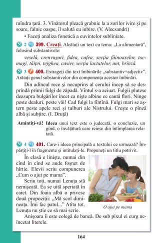 164
mîndra ţară. 3. Vînătorul pleacă grabnic la a zorilor ivire şi pe
soare, falnic oaspe, îl salută cu iubire. (V. Alecsandri)
• Faceţi analiza fonetică a cuvintelor subliniate.
2 399. Creaţi. Alcătuţi un text cu tema: „La alimentară”,
folosind substantivele:
veselă, crenvuşuri, fidea, cafea, secţia făinoaselor, toc-
magi, tăiţei, tejghea, casier, secţia lactatelor, unt, brînză.
3 400. Extrageţi din text îmbinările „substantiv+adjectiv”.
Arătaţi genul substantivelor din componenţa acestor îmbinări.
Din adîncul rece şi necuprins al cerului încep să se des-
prindă primii fulgi de zăpadă. Vîntul s-a aciuat. Fulgii plutesc
deasupra bulgărilor încet ca nişte albine ce caută flori. Ninge
peste dealuri, peste văi! Cad fulgi la fîntînă. Fulgi mari se aş-
tern peste apele reci şi tulburi ale Nistrului. Creşte o pînză
albă şi subţire. (I. Druţă)
Amintiţi-vă! Ideea unui text este o judecată, o concluzie, un
gînd, o învăţătură care reiese din întîmplarea rela-
tată.
4 401. Care-i ideea principală a textului ce urmează? Îm-
părţiţi-l în fragmente şi intitulaţi-le. Propuneţi un titlu potrivit.
În clasă e linişte, numai din
cînd în cînd se aude foşnet de
hîrtie. Elevii scriu compunerea
„Cum o ajut pe mama”.
Scriu toţi, numai Lenuţa stă
nemişcată. Ea se uită speriată în
caiet. Din foaia albă o privesc
două propoziţii: „Mă scol dimi-
neaţa. Îmi fac patul...” Atîta tot.
Lenuţa nu ştie ce să mai scrie.
Anişoara îi este colegă de bancă. De sub pixul ei curg ne-
încetat literele.
O ajut pe mama
Право для безоплатного розміщення підручника в мережі Інтернет має
Міністерство освіти і науки України http://mon.gov.ua/ та Інститут модернізації змісту освіти https://imzo.gov.ua
 