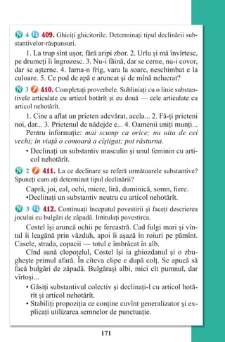 171
4 409. Ghiciţi ghicitorile. Determinaţi tipul declinării sub-
stantivelor-răspunsuri.
1. La trup sînt uşor, fără aripi zbor. 2. Urlu şi mă învîrtesc,
pe drumeţi îi îngrozesc. 3. Nu-i făină, dar se cerne, nu-i covor,
dar se aşterne. 4. Iarna-n frig, vara la soare, neschimbat e la
culoare. 5. Ce pod de apă e aruncat şi de mînă nelucrat?
3 410. Completaţi proverbele. Subliniaţi cu o linie substan-
tivele articulate cu articol hotărît şi cu două — cele articulate cu
articol nehotărît.
1. Cine a aflat un prieten adevărat, acela... 2. Fă-ţi prieteni
noi, dar... 3. Prietenul de nădejde e... 4. Oamenii uniţi munţi...
Pentru informaţie: mai scump ca orice; nu uita de cei
vechi; în viaţă o comoară a cîştigat; pot răsturna.
• Declinaţi un substantiv masculin şi unul feminin cu arti-
col nehotărît.
2 411. La ce declinare se referă următoarele substantive?
Spuneţi cum aţi determinat tipul declinării?
Capră, joi, cal, ochi, miere, liră, duminică, somn, fiere.
•Declinaţi un substantiv neutru cu articol nehotărît.
3 412. Continuaţi începutul povestirii şi faceţi descrierea
jocului cu bulgări de zăpadă. Intitulaţi povestirea.
Costel îşi aruncă ochii pe fereastră. Cad fulgi mari şi vîn-
tul îi leagănă prin văzduh, apoi îi aşază în roiuri pe pămînt.
Casele, strada, copacii — totul e îmbrăcat în alb.
Cînd sună clopoţelul, Costel îşi ia ghiozdanul şi o zbu-
gheşte primul afară. În cîteva clipe e după colţ. Se apucă să
facă bulgări de zăpadă. Bulgăraşi albi, mici cît pumnul, dar
vîrtoşi...
• Găsiţi substantivul colectiv şi declinaţi-l cu articol hotă-
rît şi articol nehotărît.
• Stabiliţi propoziţia ce conţine cuvînt generalizator şi ex-
plicaţi utilizarea semnelor de punctuaţie.
Право для безоплатного розміщення підручника в мережі Інтернет має
Міністерство освіти і науки України http://mon.gov.ua/ та Інститут модернізації змісту освіти https://imzo.gov.ua
 