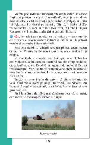176
Marele poet (Mihai Eminescu) este oaspete dorit în casele
fraţilor şi prietenilor noştri. „Luceafărul”, acest juvaier al po-
eziei noastre, e citit cu emoţie şi pe malurile (Volga), în limba
lui (Alexandr Puşkin), şi pe malurile (Nipru), în limba lui (Ta-
ras Şevcenko), şi aici, în munţii (Kaukaz), în limba lui (Şota
Rustaveli), şi în multe, multe ţări şi graiuri. (B. Istru)
431. Formulaţi şase întrebări cu trei variante — răspunsuri fi-
ecare pentru o viitoare audiere instructivă. Găsiţi un titlu potrivit
textului şi determinaţi ideea principală.
Erau zile fierbinţi.Ţelinarii recoltau pîinea, dezmirişteau
cîmpurile. Pe masivurile nemărginite munca clocotea zi şi
noapte.
Nicolae Gribov, venit din satul Năduşita, raionul Drochia
din Moldova, se întorcea cu tractorul său din cîmp, unde lu-
crase toată noaptea. Deodată un zgomot de motor îl făcu să
întoarcă capul. Văzu un tractor care traversa stepa în toată vi-
teza. Era Vladimir Koteşkov. La orizont, spre lanuri, luneca o
fîşie de foc.
Tractoriştii s-au înţeles din priviri că pîinea trebuie sal-
vată. Vladimir se aşeză pe plugul tractorului lui Nicolae. Au
început să tragă o brazdă lată, ca să închidă calea focului spre
grîul înspicat.
Pînă la arătura de zăble mai rămîneau doar cîţiva metri,
dar un val de foc acoperi tractorul, plugul.
Salvarea roadei
Право для безоплатного розміщення підручника в мережі Інтернет має
Міністерство освіти і науки України http://mon.gov.ua/ та Інститут модернізації змісту освіти https://imzo.gov.ua
 