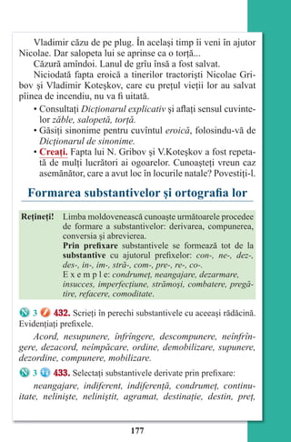 177
Vladimir căzu de pe plug. În acelaşi timp îi veni în ajutor
Nicolae. Dar salopeta lui se aprinse ca o torţă...
Căzură amîndoi. Lanul de grîu însă a fost salvat.
Niciodată fapta eroică a tinerilor tractorişti Nicolae Gri-
bov şi Vladimir Koteşkov, care cu preţul vieţii lor au salvat
pîinea de incendiu, nu va fi uitată.
• Consultaţi Dicţionarul explicativ şi aflaţi sensul cuvinte-
lor zăble, salopetă, torţă.
• Găsiţi sinonime pentru cuvîntul eroică, folosindu-vă de
Dicţionarul de sinonime.
• Creaţi. Fapta lui N. Gribov şi V.Koteşkov a fost repeta-
tă de mulţi lucrători ai ogoarelor. Cunoaşteţi vreun caz
asemănător, care a avut loc în locurile natale? Povestiţi-l.
Formarea substantivelor şi ortografia lor
Reţineţi! Limba moldovenească cunoaşte următoarele procedee
de formare a substantivelor: derivarea, compunerea,
conversia şi abrevierea.
Prin prefixare substantivele se formează tot de la
substantive cu ajutorul prefixelor: con-, ne-, dez-,
des-, in-, im-, stră-, com-, pre-, re-, co-.
E x e m p l e: condrumeţ, neangajare, dezarmare,
insucces, imperfecţiune, strămoşi, combatere, pregă-
tire, refacere, comoditate.
3 432. Scrieţi în perechi substantivele cu aceeaşi rădăcină.
Evidenţiaţi prefixele.
Acord, nesupunere, înfrîngere, descompunere, neînfrîn-
gere, dezacord, neîmpăcare, ordine, demobilizare, supunere,
dezordine, compunere, mobilizare.
3 433. Selectaţi substantivele derivate prin prefixare:
neangajare, indiferent, indiferenţă, condrumeţ, continu-
itate, nelinişte, neliniştit, agramat, destinaţie, destin, preţ,
Право для безоплатного розміщення підручника в мережі Інтернет має
Міністерство освіти і науки України http://mon.gov.ua/ та Інститут модернізації змісту освіти https://imzo.gov.ua
 