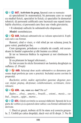 181
1 447. Activitate în grup. Spuneţi cum se numeşte:
a) specialistul în matematică; b) persoana care se ocupă
cu studiul fizicii, specialist în fizică; c) specialist în domeniul
tehnicii; d) persoană calificată care lucrează sau repară insta-
laţiile electrice; e) persoană care face sau vinde giuvaierie;
• Evidenţiaţi sufixele în substantivele-răspunsuri.
Model: zootehnician.
2 448. Indicaţi substantivele cu valoare apreciativă. Expli-
caţi cum s-au format.
Rareori, cînd o visez, o văd stînd pe un scăunaş josuţ la
gura vetrei, punînd pe foc.
Cum ajungeam, prindeam o cărţulie de coadă, mă ascun-
deam în fundul cuptorului şi dăi înainte cu cititul.
Şi iar se întorcea bădica la regiment şi noi rămîneam în
aşteptare.
Şi eu pluteam în lungul ulicioarei...
Eu îmi aveam în sticla ferestruicii un luminiş dezgheţat cu
suflarea. (I. Druţă)
3 449. Selectaţi doar acele substantive ce denumesc per-
soana după profesia pe care o practică. Includeţi aceste cuvinte în
propoziţii.
Rachetist, artist, sudor, agricultor, gazetar, degetar, pes-
car, stejar, poştaş, dicţionar, colaboratoare, scriitoare, treie-
rătoare.
4 450. –an, -ean sau -ian? De ce?
Sadov..., elveţ.., americ.., brazili..., estoni.., mexic.., ca-
hul.., leuşen.., egipt.., maroc...
2 451. Găsiţi cuvintele cu aceeaşi rădăcină. Spuneţi de la ce
parte de vorbire şi cu ajutorul căror sufixe s-au format substantivele
derivate.
1. Dacă ai greşit, trebuie să fii în stare a-ţi corecta greşea-
la. 2. Umblă pe calea dreptăţii, dacă vrei să fii drept. 3. Nu fii
Право для безоплатного розміщення підручника в мережі Інтернет має
Міністерство освіти і науки України http://mon.gov.ua/ та Інститут модернізації змісту освіти https://imzo.gov.ua
 