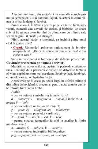 189
A trecut mult timp, dar niciodată nu vom afla numele pri-
mului semănător. Lui îi datorăm faptul, că astăzi folosim pîi-
nea la prînz, la dejun şi la cină.
Pîinea e viaţă. În bătălia pentru pîine, ca într-o luptă ade-
vărată, oamenii dau dovadă de eroism şi bărbăţie, de aceea
slăvită fie munca crescătorului de pîine, care cu mîinile sale
seamănă grîul, îl creşte şi-l strînge!
Pîinii, acestei păsări a speranţei, se închină adînc omul
cînd la gură o duce!
• Creaţi. Răspundeţi printr-un raţionament la întreba-
rea-problemă: „De ce se spune că pîinea pe masă e bu-
curie în casă?”
Substantivele pot să se formeze şi din rădăcini prescurtate.
Cuvintele prescurtate se numesc abrevieri.
Majoritatea abrevierilor au apărut în perioada contempo-
rană. Tendinţa de a prescurta cuvintele se datoreşte faptului
că viaţa capătă un ritm mai accelerat. Se abreviază, de obicei,
cuvintele care au o răspîndire largă.
Abrevierile se folosesc pe scară largă în diferite ştiinţe şi
discipline de învăţămînt, precum şi pentru notarea unor cuvin-
te folosite frecvent în limbă.
Astfel:
– pentru notarea simbolurilor în matematică:
d — diametru; l — lungime; n — număr şi în fizică: A —
amper, V — volt;
– pentru notarea unităţilor de măsură:
g — gram, kg — kilogram, km — kilometru;
– pentru notarea punctelor cardinale :
N — nord, S — sud, E — est, V — vest;
– pentru notarea termenilor folosiţi în analize la limba
moldovenească:
A.– atribut, S. — subiect, V. — vocativ;
– pentru notarea indicaţiilor bibliografice:
pag. — pagină, vol. — volum, ed. — ediţie;
Право для безоплатного розміщення підручника в мережі Інтернет має
Міністерство освіти і науки України http://mon.gov.ua/ та Інститут модернізації змісту освіти https://imzo.gov.ua
 