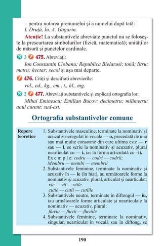 190
– pentru notarea prenumelui şi a numelui după tată:
I. Druţă, Iu. A. Gagarin.
Atenţie! La substantivele abreviate punctul nu se foloseş-
te la prescurtarea simbolurilor (fizică, matematică); unităţilor
de măsură şi punctelor cardinale.
3 475. Abreviaţi:
Ion Constantin Ciobanu; Republica Bielarusi; tonă; litru;
metru; hectar; secol şi aşa mai departe.
476. Citiţi şi descifraţi abrevierile:
vol., ed., kg., cm., t., hl., mg.
2 477. Abreviaţi substantivele şi explicaţi ortografia lor:
Mihai Eminescu; Emilian Bucov; decimetru; milimetru;
anul curent; sud-est.
Ortografia substantivelor comune
Repere
teoretice
1. Substantivele masculine, terminate la nominativ şi
acuzativ neregulat în vocala — u, precedată de una
sau mai multe consoane din care ultima este — r
sau — l, se scriu la nominativ şi acuzativ, plural
nearticulat cu — i, iar la forma articulată cu –ii.
Ex e m p l e: codru — codri — codrii;
Membru — membi — membrii
2. Substantivele feminine, terminate la nominativ şi
acuzativ în — ie (în hiat), au următoarele forme la
nominativ şi acuzativ, plural, articulat şi nearticulat:
vie — vii — viile
cutie — cutii — cutiile
3. Substantivele neutre, terminate în diftongul — iu,
iau următoarele forme articulate şi nearticulate la
nominativ — acuzativ, plural:
ﬂuviu — ﬂuvii — ﬂuviile
4. Substantivele feminine, terminate la nominativ,
singular, nearticulat în vocală sau în diftong, se
Право для безоплатного розміщення підручника в мережі Інтернет має
Міністерство освіти і науки України http://mon.gov.ua/ та Інститут модернізації змісту освіти https://imzo.gov.ua
 