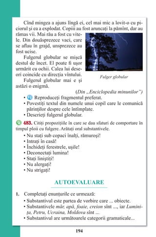 194
Cînd mingea a ajuns lîngă ei, cel mai mic a lovit-o cu pi-
ciorul şi ea a explodat. Copiii au fost aruncaţi la pămînt, dar au
rămas vii. Mai rău a fost cu vite-
le. Din douăsprezece vaci, care
se aflau în grajd, unsprezece au
fost ucise.
Fulgerul globular se mişcă
destul de încet. El poate fi uşor
urmărit cu ochii. Calea lui dese-
ori coincide cu direcţia vîntului.
Fulgerul globular mai e şi
astăzi o enigmă.
(Din „Enciclopedia minunilor”)
• Reproduceţi fragmentul preferat.
• Povestiţi textul din numele unui copil care le comunică
părinţilor despre cele întîmplate.
• Descrieţi fulgerul globular.
483. Citiţi propoziţiile în care se dau sfaturi de comportare în
timpul ploii cu fulgere. Arătaţi oral substantivele.
• Nu staţi sub copaci înalţi, rămuroşi!
• Intraţi în casă!
• Închideţi ferestrele, uşile!
• Deconectaţi lumina!
• Staţi liniştiţi!
• Nu alergaţi!
• Nu strigaţi!
AUTOEVALUARE
1. Completaţi enunţurile ce urmează:
• Substantivul este partea de vorbire care ... obiecte.
• Substantivele măr, apă, foaie, creion sînt ..., iar Lumini-
ţa, Petru, Ucraina, Moldova sînt ...
• Substantivul are următoarele categorii gramaticale...
Fulger globular
Право для безоплатного розміщення підручника в мережі Інтернет має
Міністерство освіти і науки України http://mon.gov.ua/ та Інститут модернізації змісту освіти https://imzo.gov.ua
 