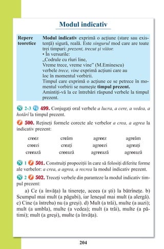 204
Modul indicativ
Repere
teoretice
Modul indicativ exprimă o acţiune (stare sau exis-
tenţă) sigură, reală. Este singurul mod care are toate
trei timpuri: prezent, trecut şi viitor.
• În versurile:
„Codrule cu rîuri line,
Vreme trece, vreme vine” (M.Eminescu)
verbele trece, vine exprimă acţiuni care au
loc în momentul vorbirii.
Timpul care exprimă o acţiune ce se petrece în mo-
mentul vorbirii se numeşte timpul prezent.
Amintiţi-vă la ce întrebări răspund verbele la timpul
prezent.
2-3 499. Conjugaţi oral verbele a lucra, a cere, a vedea, a
hotărî la timpul prezent.
500. Reţineţi formele corecte ale verbelor a crea, a agrea la
indicativ prezent:
creez creăm agreez agreăm
creezi creaţi agreezi agreaţi
creează creează agreează agreează
1 501. Construiţi propoziţii în care să folosiţi diferite forme
ale verbelor: a crea, a agrea, a recrea la modul indicativ prezent.
2 502. Treceţi verbele din paranteze la modul indicativ tim-
pul prezent:
a) Ce (a învăţa) la tinereţe, aceea (a şti) la bătrîneţe. b)
Scumpul mai mult (a păgubi), iar leneşul mai mult (a alergă).
c) Cine (a întreba) nu (a greşi). d) Mult (a trăi), multe (a auzi);
mult (a umbla), multe (a vedea); mult (a trăi), multe (a pă-
timi); mult (a greşi), multe (a învăţa).
Право для безоплатного розміщення підручника в мережі Інтернет має
Міністерство освіти і науки України http://mon.gov.ua/ та Інститут модернізації змісту освіти https://imzo.gov.ua
 
