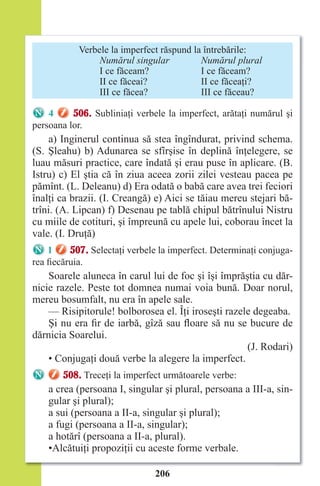 206
Verbele la imperfect răspund la întrebările:
Numărul singular Numărul plural
I ce făceam? I ce făceam?
II ce făceai? II ce făceaţi?
III ce făcea? III ce făceau?
4 506. Subliniaţi verbele la imperfect, arătaţi numărul şi
persoana lor.
a) Inginerul continua să stea îngîndurat, privind schema.
(S. Şleahu) b) Adunarea se sfîrşise în deplină înţelegere, se
luau măsuri practice, care îndată şi erau puse în aplicare. (B.
Istru) c) El ştia că în ziua aceea zorii zilei vesteau pacea pe
pămînt. (L. Deleanu) d) Era odată o babă care avea trei feciori
înalţi ca brazii. (I. Creangă) e) Aici se tăiau mereu stejari bă-
trîni. (A. Lipcan) f) Desenau pe tablă chipul bătrînului Nistru
cu miile de cotituri, şi împreună cu apele lui, coborau încet la
vale. (I. Druţă)
1 507. Selectaţi verbele la imperfect. Determinaţi conjuga-
rea fiecăruia.
Soarele aluneca în carul lui de foc şi îşi împrăştia cu dăr-
nicie razele. Peste tot domnea numai voia bună. Doar norul,
mereu bosumfalt, nu era în apele sale.
— Risipitorule! bolborosea el. Îţi iroseşti razele degeaba.
Şi nu era fir de iarbă, gîză sau floare să nu se bucure de
dărnicia Soarelui.
(J. Rodari)
• Conjugaţi două verbe la alegere la imperfect.
508. Treceţi la imperfect următoarele verbe:
a crea (persoana I, singular şi plural, persoana a III-a, sin-
gular şi plural);
a sui (persoana a II-a, singular şi plural);
a fugi (persoana a II-a, singular);
a hotărî (persoana a II-a, plural).
•Alcătuiţi propoziţii cu aceste forme verbale.
Право для безоплатного розміщення підручника в мережі Інтернет має
Міністерство освіти і науки України http://mon.gov.ua/ та Інститут модернізації змісту освіти https://imzo.gov.ua
 