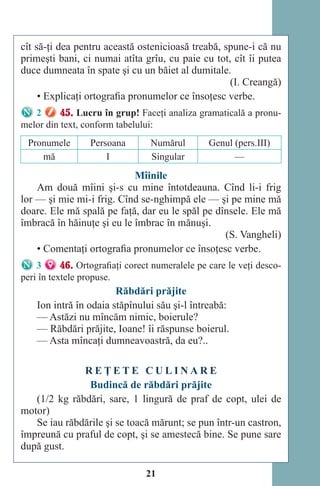 21
cît să-ţi dea pentru această ostenicioasă treabă, spune-i că nu
primeşti bani, ci numai atîta grîu, cu paie cu tot, cît îi putea
duce dumneata în spate şi cu un băiet al dumitale.
(I. Creangă)
• Explicaţi ortografia pronumelor ce însoţesc verbe.
2 45. Lucru în grup! Faceţi analiza gramaticală a pronu-
melor din text, conform tabelului:
Pronumele Persoana Numărul Genul (pers.III)
mă I Singular —
Mîinile
Am două mîini şi-s cu mine întotdeauna. Cînd li-i frig
lor — şi mie mi-i frig. Cînd se-nghimpă ele — şi pe mine mă
doare. Ele mă spală pe faţă, dar eu le spăl pe dînsele. Ele mă
îmbracă în hăinuţe şi eu le îmbrac în mănuşi.
(S. Vangheli)
• Comentaţi ortografia pronumelor ce însoţesc verbe.
3 46. Ortografiaţi corect numeralele pe care le veţi desco-
peri în textele propuse.
Răbdări prăjite
Ion intră în odaia stăpînului său şi-l întreabă:
— Astăzi nu mîncăm nimic, boierule?
— Răbdări prăjite, Ioane! îi răspunse boierul.
— Asta mîncaţi dumneavoastră, da eu?..
R E Ţ E T E C U L I N A R E
Budincă de răbdări prăjite
(1/2 kg răbdări, sare, 1 lingură de praf de copt, ulei de
motor)
Se iau răbdările şi se toacă mărunt; se pun într-un castron,
împreună cu praful de copt, şi se amestecă bine. Se pune sare
după gust.
Право для безоплатного розміщення підручника в мережі Інтернет має
Міністерство освіти і науки України http://mon.gov.ua/ та Інститут модернізації змісту освіти https://imzo.gov.ua
 