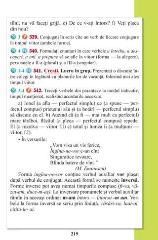 219
tîlni, nu vă faceţi grijă. e) De ce v-aţi întors? f) Veţi pleca
din nou?
3 539. Conjugaţi în scris cîte un verb de fiecare conjugare
la timpul viitor (ambele forme).
4 540. Formulaţi enunţuri în care verbele a întreba, a des-
coperi, a uni, a propune să se afle la viitor (forma — la alegere),
persoanele a II-a (plural) şi a III-a (singular).
1-4 541. Creaţi. Lucru în grup. Prezentaţi o discuţie în-
tre colegi în legătură cu planurile lor de vacanţă, folosind mai ales
timpul viitor.
3,4 542. Treceţi verbele din paranteze la modul indicativ,
timpul menţionat, realizînd acordurile necesare:
a) Ionel (a afla — perfectul simplu) ce (a spune — per-
fectul compus) prietenul său şi (a hotărî — perfectul simplu)
să discute cu el. b) Auzind că (a fi — mai mult ca perfectul)
mare tărăboi, flăcăul (a pleca — perfectul compus) repede.
El (a rezolva — viitor f.I) c) totul şi lumea îi (a mulţumi —
viitor, f.I).
• În versurile:
„Vom visa un vis ferice,
Îngîna-ne-vor c-un cînt
Singuratice izvoare,
Blînda batere de vînt.”
(M. Eminescu)
Forma îngîna-ne-vor conţine verbul auxiliar vor plasat
după verbul de conjugat. Această formă se numeşte inversă.
Forme inverse pot avea numai timpurile compuse (fi-va, vă-
zut-am, duce-m-aş). La inversare pronumele şi verbul auxiliar
rămîn în aceeaşi ordine: m-am întors — întorsu -m am. Ver-
bele la forma inversă se scriu prin liniuţă: răsări-va, luat-ai,
cititu-le- ai.
Право для безоплатного розміщення підручника в мережі Інтернет має
Міністерство освіти і науки України http://mon.gov.ua/ та Інститут модернізації змісту освіти https://imzo.gov.ua
 