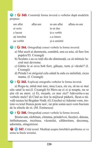 220
2 543. Construiţi forma inversă a verbelor după modelele
propuse:
am aflat aflat-am m-am aflat aflatu-m-am
ai scris te-ai dus
a lucrat ţi-a vorbit
aţi întrebat s-a întors
au vorbit şi-a amintit
2 544. Ortografiaţi corect verbele la forma inversă:
a) Mai auzit ai dumneata, cumătră, una ca asta, să fure Ion
pupăza?(I. Creangă)
b) Sculatu s au cu toţii dis-de-dimineaţă, ca să mîntuie lu-
crul mai devreme.
c) Gătitu le ai ceva bob fiert, găluşte, turte şi vărzări? (I.
Creangă)
d) Prinde l oi strigoiul cela odată la oala cu smîntînă, zicea
mama. (I. Creangă)
1 545. Explicaţi ortografia verbelor la forma inversă.
a) Rogu-te, mînă mai tare, moş Luca, zic eu, să nu se mai
uite satul la noi.(I. Creangă) b) Mers-au ei zi şi noapte, nu se
ştie cît au mers. c) Ei, moşule, ce mai zici? Adeveritu-s-au
vorbele mele? d) Cînd au fost la mijlocul pădurii, făcut-a nă-
vală oastea lui Bogdan-Vodă. (G.Ureche) e) Adormi-vom, tro-
ieni-va teiul frunza peste noi/, iar prin somn auzi-vom bucium
de la stînele de oi. (M. Eminescu)
4 546. Ortografiaţi corect verbele la forma inversă.
Ştiutuvam, răzbitam, cîntatau, prindelvoi, faceţioi, datoau,
întîlnituneam, trezitusa, văzutulai, călătoritam, ducemaş,
adormita, stingemisor.
547. Citiţi textul. Meditaţi asupra întrebării-probleme ce va
urma la finele textului.
Право для безоплатного розміщення підручника в мережі Інтернет має
Міністерство освіти і науки України http://mon.gov.ua/ та Інститут модернізації змісту освіти https://imzo.gov.ua
 