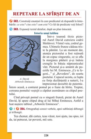 228
REPETARE LA SFÎRŞIT DE AN
562. Construiţi enunţuri în care predicatul să răspundă la între-
bările: ce este? cine este? cum este? Ce fel de predicate veţi folosi?
563. Expuneţi textul detaliat, după un plan întocmit.
Istoria unui tablou
Într-o toamnă tîrzie picto-
rul Aurel David cutreiera codrii
Moldovei. Vîntul vuia, codrul ge-
mea. Ultimele frunze cădeau tris-
te la pămînt. La un moment dat,
atenţia pictorului a fost reţinută
de un copac singuratic, ce se afla
la marginea pădurii şi-şi îndoia
crengile în bătaia năprasnicului
vînt. Pictorul şi-a amintit de po-
eziile lui M. Eminescu „Ce te le-
geni...” şi „Revedere”, de soarta
poetului. Copacul acesta, ce lupta
cu forţa dezlănţuită a naturii, l-a
impresionat deosebit de puternic.
Întors acasă, a conturat pomul pe o foaie de hîrtie. Treptat,
coroana pomului veştejit a căpătat asemănare cu chipul poe-
tului.
Cînd priveşti pomul cu o singură frunză, pictat de Aurel
David, îţi apare chipul drag al lui Mihai Eminescu. Astfel a
luat naştere tabloul „Arborele Eminescu”.
1 564. Ortografiaţi corect verbele, apoi subliniaţi diftongii
şi triftongii.
Tea chemat, dăi cartea, teau văzut, teoi ajuta, iau spus, ioi
da, iai petrecut, iar povesti, mii sete.
А. David.
Arborele Eminescu
Право для безоплатного розміщення підручника в мережі Інтернет має
Міністерство освіти і науки України http://mon.gov.ua/ та Інститут модернізації змісту освіти https://imzo.gov.ua
 
