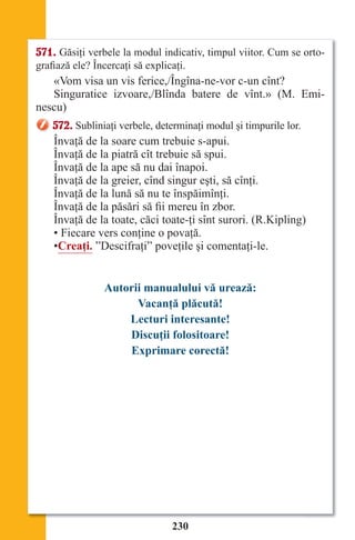 230
571. Găsiţi verbele la modul indicativ, timpul viitor. Cum se orto-
grafiază ele? Încercaţi să explicaţi.
«Vom visa un vis ferice,/Îngîna-ne-vor c-un cînt?
Singuratice izvoare,/Blînda batere de vînt.» (M. Emi-
nescu)
572. Subliniaţi verbele, determinaţi modul şi timpurile lor.
Învaţă de la soare cum trebuie s-apui.
Învaţă de la piatră cît trebuie să spui.
Învaţă de la ape să nu dai înapoi.
Învaţă de la greier, cînd singur eşti, să cînţi.
Învaţă de la lună să nu te înspăimînţi.
Învaţă de la păsări să fii mereu în zbor.
Învaţă de la toate, căci toate-ţi sînt surori. (R.Kipling)
• Fiecare vers conţine o povaţă.
•Creaţi. ”Descifraţi” poveţile şi comentaţi-le.
Autorii manualului vă urează:
Vacanţă plăcută!
Lecturi interesante!
Discuţii folositoare!
Exprimare corectă!
Право для безоплатного розміщення підручника в мережі Інтернет має
Міністерство освіти і науки України http://mon.gov.ua/ та Інститут модернізації змісту освіти https://imzo.gov.ua
 