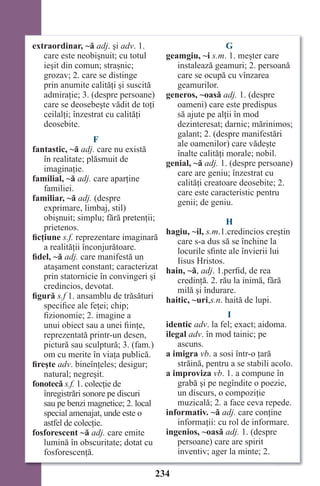 234
extraordinar, ~ă adj. şi adv. 1.
care este neobişnuit; cu totul
ieşit din comun; straşnic;
grozav; 2. care se distinge
prin anumite calităţi şi suscită
admiraţie; 3. (despre persoane)
care se deosebeşte vădit de toţi
ceilalţi; înzestrat cu calităţi
deosebite.
F
fantastic, ~ă adj. care nu există
în realitate; plăsmuit de
imaginaţie.
familial, ~ă adj. care aparţine
familiei.
familiar, ~ă adj. (despre
exprimare, limbaj, stil)
obişnuit; simplu; fără pretenţii;
prietenos.
ficţiune s.f. reprezentare imaginară
a realităţii înconjurătoare.
fidel, ~ă adj. care manifestă un
ataşament constant; caracterizat
prin statornicie în convingeri şi
credincios, devotat.
figură s.f 1. ansamblu de trăsături
specifice ale feţei; chip;
fizionomie; 2. imagine a
unui obiect sau a unei fiinţe,
reprezentată printr-un desen,
pictură sau sculptură; 3. (fam.)
om cu merite în viaţa publică.
fireşte adv. bineînţeles; desigur;
natural; negreşit.
fonotecă s.f. 1. colecţie de
înregistrări sonore pe discuri
sau pe benzi magnetice; 2. local
special amenajat, unde este o
astfel de colecţie.
fosforescent ~ă adj. care emite
lumină în obscuritate; dotat cu
fosforescenţă.
G
geamgiu, ~i s.m. 1. meşter care
instalează geamuri; 2. persoană
care se ocupă cu vînzarea
geamurilor.
generos, ~oasă adj. 1. (despre
oameni) care este predispus
să ajute pe alţii în mod
dezinteresat; darnic; mărinimos;
galant; 2. (despre manifestări
ale oamenilor) care vădeşte
înalte calităţi morale; nobil.
genial, ~ă adj. 1. (despre persoane)
care are geniu; înzestrat cu
calităţi creatoare deosebite; 2.
care este caracteristic pentru
genii; de geniu.
H
hagiu, ~il, s.m.1.credincios creştin
care s-a dus să se închine la
locurile sfinte ale învierii lui
Iisus Hristos.
hain, ~ă, adj. 1.perfid, de rea
credinţă. 2. rău la inimă, fără
milă şi îndurare.
haitic, ~uri,s.n. haită de lupi.
I
identic adv. la fel; exact; aidoma.
ilegal adv. în mod tainic; pe
ascuns.
a imigra vb. a sosi într-o ţară
străină, pentru a se stabili acolo.
a improviza vb. 1. a compune în
grabă şi pe negîndite o poezie,
un discurs, o compoziţie
muzicală; 2. a face ceva repede.
informativ. ~ă adj. care conţine
informaţii: cu rol de informare.
ingenios, ~oasă adj. 1. (despre
persoane) care are spirit
inventiv; ager la minte; 2.
Право для безоплатного розміщення підручника в мережі Інтернет має
Міністерство освіти і науки України http://mon.gov.ua/ та Інститут модернізації змісту освіти https://imzo.gov.ua
 