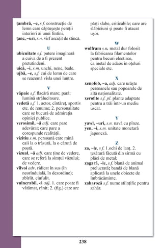 238
ţambră, ~e, s.f. construcţie de
lemn care căptuşeşte pereţii
interiori ai unei fîntîni.
ţanc, ~uri, s.n. vîrf ascuţit de stîncă.
U
ubicuitate s.f. putere imaginară
a cuiva de a fi prezent
pretutindeni.
uică, ~i, s.m. unchi, nene, bade.
ujbă, ~e, s.f. cui de lemn de care
se reazemă vîsla unei luntre.
V
văpaie s.f. flacără mare; pară;
lumină strălucitoare.
vedetă s.f. 1. actor, cîntăreţ, sportiv
etc. de renume; 2. personalitate
care se bucură de admiraţia
opiniei publice.
verosimil, ~ă adj. care pare
adevărat; care pare a
corespunde realităţii.
vizitiu s.m. persoană care mînă
caii la o trăsură, la o căruţă de
poştă.
vizual, ~ă adj. care ţine de vedere,
care se referă la simţul văzului;
de vedere.
vîlvoi adv. ridicat în sus (în
neorînduială, în dezordine);
zbîrlit, ciufulit.
vulnerabil, -ă adj. 1. care poate fi
vătămat, rănit; 2. (fig.) care are
părţi slabe, criticabile; care are
slăbiciuni şi poate fi atacat
uşor.
W
wolfram s.n. metal dur folosit
la fabricarea filamentelor
pentru becuri electirce,
ca metal de adaos în oţeluri
speciale etc.
X
xenofob, ~a, adj. care urăşte
persoanele sau popoarele de
altă naţionalitate.
xerofite s.f. pl. plante adaptate
pentru a trăi într-un mediu
uscat.
Y
yawl, ~uri, s.n. navă cu pînze.
yen, ~i, s.m. unitate monetară
japoneză.
Z
za, ~le, s.f. 1.ochi de lanţ. 2.
ţesătură făcută din sîrmă cu
plăci de metal;
zagară, ~le, s.f. blană de animal
prelucrată; bandă de blană
aplicată la unele obiecte de
îmbrăcăminte.
zaharoză s.f. nume ştiinţific pentru
zahăr.
Право для безоплатного розміщення підручника в мережі Інтернет має
Міністерство освіти і науки України http://mon.gov.ua/ та Інститут модернізації змісту освіти https://imzo.gov.ua
 