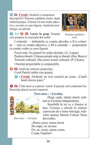 24
51. Creaţi. Alcătuiţi o compunere
descriptivă «Toamna copilăriei mele» după
tabloul propus. Folosiţi cît mai multe adjec-
tive, cuvinte cu sens figurat. Analizaţi mor-
fologic un adverb.
3-4 52. Lucru în grup. Grupaţi
cele propuse în exerciţiul dat astfel:
I coloniţă — îmbinările ce conţin adverbe, a II-a coloni-
ţă — cele ce conţin adjective, a III-a coloniţă — propoziţiile
ce conţin verbe cu sens figurat.
Focul arde. În pieptul lor ardea dorinţa. (A. Lupan)
Pasărea zboară. Cîntarea prinde aripi şi zboară. (Em. Bucov)
Turmele coboară. Din ceruri nourii coboară. (P. Cărare)
•Atestaţi prepoziţiile şi conjuncţiile.
53. Analizaţi sintactic propoziţia:
Cerul Patriei iubite este paşnic.
• Creaţi. Alcătuiţi un text coerent pe tema: „Copiii
lumii doresc pace.”
54. Citiţi atent şi expresiv textul. Expuneţi oral conţinutul lui.
Întocmiţi planul acestei expuneri.
Ţara mea — Ucraina
Dragi copii, sînteţi tinerii cetă-
ţeni ai Ucrainei independente.
Sensibilă la tot ce e frumos şi
bun, Ucraina e slăvită în cîntece
cunoscute de o lume întreagă. Ade-
vărat spunea Marele Cobzar Taras
Şevcenko:
„Наша дума, наша пісня
Не вмре, не загине.
От, де, люде, наша слава,
Слава України”.
Toamna copilăriei
mele
Ţara mea — Ucraina
Право для безоплатного розміщення підручника в мережі Інтернет має
Міністерство освіти і науки України http://mon.gov.ua/ та Інститут модернізації змісту освіти https://imzo.gov.ua
 