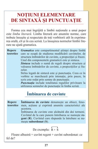 27
NOŢIUNI ELEMENTARE
DE SINTAXĂ ŞI PUNCTUAŢIE
Forma cea mai îngrijită a limbii naţionale a unui popor
este limba literară. Limba literară are anumite norme, care
trebuie însuşite şi respectate de toţi vorbitorii atît în exprima-
rea orală, cît şi în cea scrisă. La însuşirea normelor limbii lite-
rare ne ajută gramatica.
Repere
teoretice
Gramatica este compartimentul ştiinţei despre limbă
care se ocupă de studierea modificării cuvintelor, de
structura îmbinărilor de cuvinte, a propoziţiei şi frazei.
Unul din componentele gramaticii este şi sintaxa.
Sintaxa include o sumă de reguli despre structura şi
valoarea îmbinărilor de cuvinte, a propoziţiilor şi fra-
zelor.
Strîns legată de sintaxă este şi punctuaţia. Ceea ce în
vorbire se marchează prin intonaţie, prin pauze, în
scris este redat prin semne de punctuaţie.
Punctuaţia include totalitatea regulilor privitoare la
utilizarea semnelor de punctuaţie în limba scrisă.
Îmbinarea de cuvinte
Repere
teoretice
Îmbinarea de cuvinte denumeşte un obiect, feno-
men, acţiune şi exprimă anumite caracteristici ale
acestora.
Îmbinarea de cuvinte este alcătuită din doi termeni.
Cuvîntul de la care punem întrebarea se numeşte re-
gent (R). Cuvîntul care răspunde la întrebare se nu-
meşte subordonat (S).
De exemplu: R + S
Floare albastră = cuvînt regent + cuvînt subordonat: ce
fel de?
Право для безоплатного розміщення підручника в мережі Інтернет має
Міністерство освіти і науки України http://mon.gov.ua/ та Інститут модернізації змісту освіти https://imzo.gov.ua
 